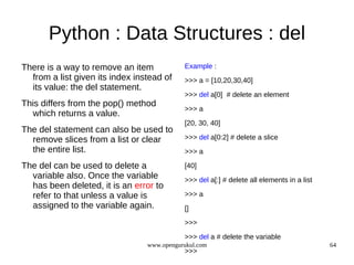 Python : Data Structures : del
There is a way to remove an item            Example :
  from a list given its index instead of    >>> a = [10,20,30,40]
  its value: the del statement.
                                            >>> del a[0] # delete an element
This differs from the pop() method
                                            >>> a
  which returns a value.
                                            [20, 30, 40]
The del statement can also be used to
  remove slices from a list or clear        >>> del a[0:2] # delete a slice
  the entire list.                          >>> a

The del can be used to delete a             [40]
  variable also. Once the variable          >>> del a[:] # delete all elements in a list
  has been deleted, it is an error to
  refer to that unless a value is           >>> a
  assigned to the variable again.           []
                                            >>>

                                            >>> del a # delete the variable
                                 www.opengurukul.com                                       64
                                            >>>
 