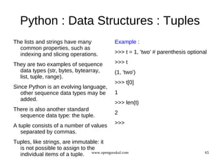 Python : Data Structures : Tuples
The lists and strings have many             Example :
  common properties, such as
  indexing and slicing operations.          >>> t = 1, 'two' # parenthesis optional

They are two examples of sequence           >>> t
  data types (str, bytes, bytearray,        (1, 'two')
  list, tuple, range).
                                            >>> t[0]
Since Python is an evolving language,
   other sequence data types may be         1
   added.
                                            >>> len(t)
There is also another standard
                                            2
  sequence data type: the tuple.
                                            >>>
A tuple consists of a number of values
   separated by commas.
Tuples, like strings, are immutable: it
  is not possible to assign to the
  individual items of a tuple. www.opengurukul.com                                65
 