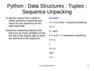 Python : Data Structures : Tuples :
       Sequence Unpacking
To get the values from a tuple is          Example :
  called sequence unpacking and
  works for any sequence on the            >>> t=(1,'two') # sequence packing
  right-hand side.                         >>> t
Sequence unpacking requires that           (1, 'two')
  there are as many variables on the
  left side of the equals sign as there    >>> a,b = t # sequence unpacking
  are elements in the sequence.
                                           >>> a
                                           1
                                           >>> b
                                           'two'
                                           >>>


                                www.opengurukul.com                             67
 