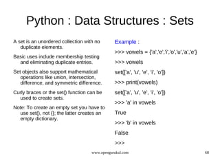 Python : Data Structures : Sets
A set is an unordered collection with no       Example :
   duplicate elements.
                                               >>> vowels = {'a','e','i','o','u','a','e'}
Basic uses include membership testing
  and eliminating duplicate entries.           >>> vowels
Set objects also support mathematical          set(['a', 'u', 'e', 'i', 'o'])
   operations like union, intersection,
   difference, and symmetric difference.       >>> print(vowels)
Curly braces or the set() function can be      set(['a', 'u', 'e', 'i', 'o'])
  used to create sets.
                                               >>> 'a' in vowels
Note: To create an empty set you have to
   use set(), not {}; the latter creates an    True
   empty dictionary.
                                               >>> 'b' in vowels
                                               False
                                               >>>
                                    www.opengurukul.com                                     68
 