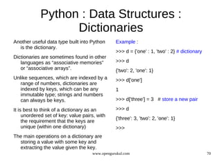 Python : Data Structures :
                  Dictionaries
Another useful data type built into Python      Example :
  is the dictionary.
                                                >>> d = {'one' : 1, 'two' : 2} # dictionary
Dictionaries are sometimes found in other
   languages as “associative memories”          >>> d
   or “associative arrays”.                     {'two': 2, 'one': 1}
Unlike sequences, which are indexed by a        >>> d['one']
   range of numbers, dictionaries are
   indexed by keys, which can be any            1
   immutable type; strings and numbers
   can always be keys.                          >>> d['three'] = 3 # store a new pair

It is best to think of a dictionary as an       >>> d
     unordered set of key: value pairs, with
                                                {'three': 3, 'two': 2, 'one': 1}
     the requirement that the keys are
     unique (within one dictionary)             >>>
The main operations on a dictionary are
  storing a value with some key and
  extracting the value given the key.
                                     www.opengurukul.com                                      70
 