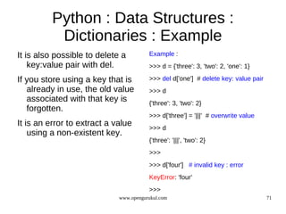 Python : Data Structures :
           Dictionaries : Example
It is also possible to delete a         Example :
    key:value pair with del.            >>> d = {'three': 3, 'two': 2, 'one': 1}

If you store using a key that is        >>> del d['one'] # delete key: value pair
   already in use, the old value        >>> d
   associated with that key is          {'three': 3, 'two': 2}
   forgotten.
                                        >>> d['three'] = '|||' # overwrite value
It is an error to extract a value       >>> d
    using a non-existent key.
                                        {'three': '|||', 'two': 2}
                                        >>>
                                        >>> d['four'] # invalid key : error
                                        KeyError: 'four'
                                        >>>
                             www.opengurukul.com                                    71
 