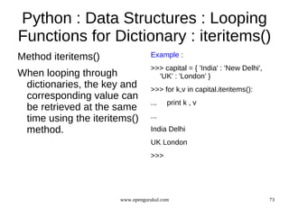 Python : Data Structures : Looping
Functions for Dictionary : iteritems()
Method iteritems()               Example :
                                 >>> capital = { 'India' : 'New Delhi',
When looping through               'UK' : 'London' }
 dictionaries, the key and       >>> for k,v in capital.iteritems():
 corresponding value can
                                 ...    print k , v
 be retrieved at the same
 time using the iteritems()      ...

 method.                         India Delhi
                                 UK London
                                 >>>




                      www.opengurukul.com                                 73
 