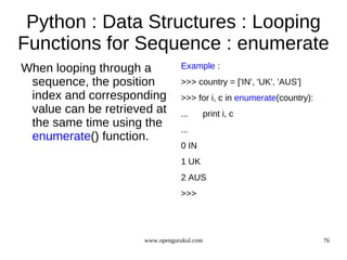 Python : Data Structures : Looping
Functions for Sequence : enumerate
When looping through a           Example :
 sequence, the position          >>> country = ['IN', 'UK', 'AUS']
 index and corresponding         >>> for i, c in enumerate(country):
 value can be retrieved at       ...        print i, c
 the same time using the         ...
 enumerate() function.
                                 0 IN
                                 1 UK
                                 2 AUS
                                 >>>




                      www.opengurukul.com                              76
 