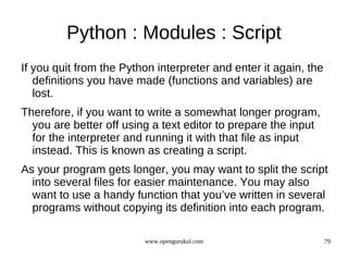 Python : Modules : Script
If you quit from the Python interpreter and enter it again, the
   definitions you have made (functions and variables) are
   lost.
Therefore, if you want to write a somewhat longer program,
  you are better off using a text editor to prepare the input
  for the interpreter and running it with that file as input
  instead. This is known as creating a script.
As your program gets longer, you may want to split the script
  into several files for easier maintenance. You may also
  want to use a handy function that you’ve written in several
  programs without copying its definition into each program.

                         www.opengurukul.com                      79
 