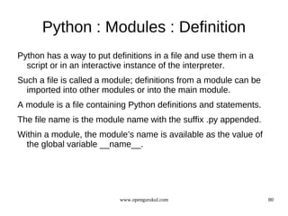 Python : Modules : Definition
Python has a way to put definitions in a file and use them in a
  script or in an interactive instance of the interpreter.
Such a file is called a module; definitions from a module can be
  imported into other modules or into the main module.
A module is a file containing Python definitions and statements.
The file name is the module name with the suffix .py appended.
Within a module, the module’s name is available as the value of
  the global variable __name__.




                           www.opengurukul.com                     80
 