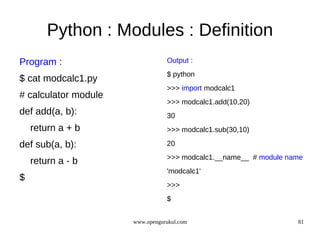 Python : Modules : Definition
Program :                        Output :
                                 $ python
$ cat modcalc1.py
                                 >>> import modcalc1
# calculator module
                                 >>> modcalc1.add(10,20)
def add(a, b):                   30
    return a + b                 >>> modcalc1.sub(30,10)

def sub(a, b):                   20
                                 >>> modcalc1.__name__ # module name
    return a - b
                                 'modcalc1'
$
                                 >>>
                                 $


                      www.opengurukul.com                         81
 