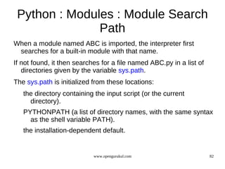 Python : Modules : Module Search
               Path
When a module named ABC is imported, the interpreter first
 searches for a built-in module with that name.
If not found, it then searches for a file named ABC.py in a list of
   directories given by the variable sys.path.
The sys.path is initialized from these locations:
   the directory containing the input script (or the current
     directory).
   PYTHONPATH (a list of directory names, with the same syntax
     as the shell variable PATH).
   the installation-dependent default.


                            www.opengurukul.com                       82
 