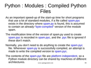 Python : Modules : Compiled Python
               Files
As an important speed-up of the start-up time for short programs
  that use a lot of standard modules, if a file called spam.pyc
  exists in the directory where spam.py is found, this is assumed
  to contain an already-“byte-compiled” version of the module
  spam.
The modification time of the version of spam.py used to create
  spam.pyc is recorded in spam.pyc, and the .pyc file is ignored if
  these don’t match.
Normally, you don’t need to do anything to create the spam.pyc
  file. Whenever spam.py is successfully compiled, an attempt is
  made to write the compiled version to spam.pyc.
The contents of the spam.pyc file are platform independent, so a
  Python module directory can be shared by machines of different
  architectures.         www.opengurukul.com                     84
 