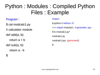 Python : Modules : Compiled Python
          Files : Example
Program :                        Output :
                                 $ python # without -O
$ cat modcalc1.py
                                 >>> import modcalc1 # generates .pyc
# calculator module
                                 $ ls modcalc1.py*
def add(a, b):                   modcalc1.py
    return a + b                 modcalc1.pyc (generated)

def sub(a, b):                   $

    return a - b
$



                      www.opengurukul.com                               85
 