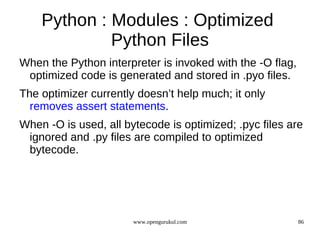 Python : Modules : Optimized
             Python Files
When the Python interpreter is invoked with the -O flag,
 optimized code is generated and stored in .pyo files.
The optimizer currently doesn’t help much; it only
  removes assert statements.
When -O is used, all bytecode is optimized; .pyc files are
 ignored and .py files are compiled to optimized
 bytecode.




                       www.opengurukul.com                 86
 