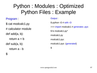 Python : Modules : Optimized
          Python Files : Example
Program :                        Output :
                                 $ python -O # with -O
$ cat modcalc1.py
                                 >>> import modcalc1 # generates .pyo
# calculator module
                                 $ ls modcalc1.py*
def add(a, b):                   modcalc1.py
    return a + b                 modcalc1.pyc

def sub(a, b):                   modcalc1.pyo (generated)
                                 $
    return a - b
$



                      www.opengurukul.com                               87
 