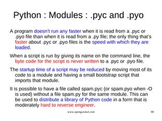 Python : Modules : .pyc and .pyo
A program doesn’t run any faster when it is read from a .pyc or
  .pyo file than when it is read from a .py file; the only thing that’s
  faster about .pyc or .pyo files is the speed with which they are
  loaded.
When a script is run by giving its name on the command line, the
 byte code for the script is never written to a .pyc or .pyo file.
The startup time of a script may be reduced by moving most of its
  code to a module and having a small bootstrap script that
  imports that module.
It is possible to have a file called spam.pyc (or spam.pyo when -O
    is used) without a file spam.py for the same module. This can
    be used to distribute a library of Python code in a form that is
    moderately hard to reverse engineer.
                            www.opengurukul.com                       88
 