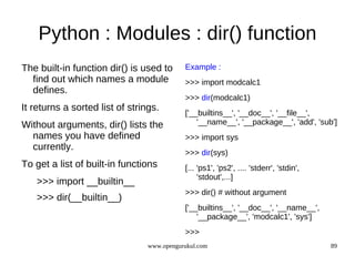 Python : Modules : dir() function
The built-in function dir() is used to      Example :
  find out which names a module             >>> import modcalc1
  defines.
                                            >>> dir(modcalc1)
It returns a sorted list of strings.
                                            ['__builtins__', '__doc__', '__file__',
Without arguments, dir() lists the              '__name__', '__package__', 'add', 'sub']
  names you have defined                    >>> import sys
  currently.
                                            >>> dir(sys)
To get a list of built-in functions         [... 'ps1', 'ps2', .... 'stderr', 'stdin',
                                                 'stdout',...]
   >>> import __builtin__
                                            >>> dir() # without argument
   >>> dir(__builtin__)
                                            ['__builtins__', '__doc__', '__name__',
                                                '__package__', 'modcalc1', 'sys']
                                            >>>
                                 www.opengurukul.com                                     89
 