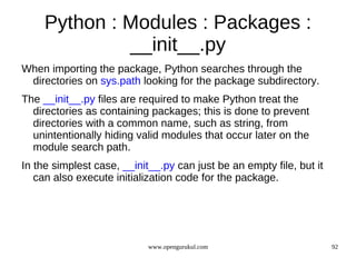 Python : Modules : Packages :
              __init__.py
When importing the package, Python searches through the
 directories on sys.path looking for the package subdirectory.
The __init__.py files are required to make Python treat the
  directories as containing packages; this is done to prevent
  directories with a common name, such as string, from
  unintentionally hiding valid modules that occur later on the
  module search path.
In the simplest case, __init__.py can just be an empty file, but it
   can also execute initialization code for the package.




                            www.opengurukul.com                       92
 