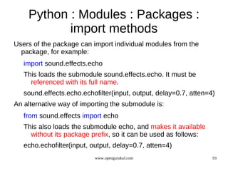 Python : Modules : Packages :
           import methods
Users of the package can import individual modules from the
  package, for example:
   import sound.effects.echo
   This loads the submodule sound.effects.echo. It must be
     referenced with its full name.
   sound.effects.echo.echofilter(input, output, delay=0.7, atten=4)
An alternative way of importing the submodule is:
   from sound.effects import echo
   This also loads the submodule echo, and makes it available
     without its package prefix, so it can be used as follows:
   echo.echofilter(input, output, delay=0.7, atten=4)
                           www.opengurukul.com                    93
 