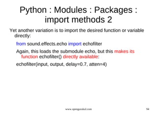 Python : Modules : Packages :
           import methods 2
Yet another variation is to import the desired function or variable
  directly:
   from sound.effects.echo import echofilter
   Again, this loads the submodule echo, but this makes its
     function echofilter() directly available:
   echofilter(input, output, delay=0.7, atten=4)




                           www.opengurukul.com                        94
 