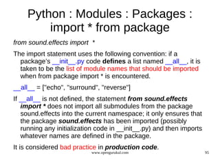 Python : Modules : Packages :
         import * from package
from sound.effects import *
The import statement uses the following convention: if a
  package’s __init__.py code defines a list named __all__, it is
  taken to be the list of module names that should be imported
  when from package import * is encountered.
__all__ = ["echo", "surround", "reverse"]
If __all__ is not defined, the statement from sound.effects
   import * does not import all submodules from the package
   sound.effects into the current namespace; it only ensures that
   the package sound.effects has been imported (possibly
   running any initialization code in __init__.py) and then imports
   whatever names are defined in the package.
It is considered bad practice in production code.
                           www.opengurukul.com                        95
 