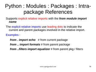 Python : Modules : Packages : Intra-
       package References
Supports explicit relative imports with the from module import
  name
The explicit relative imports use leading dots to indicate the
  current and parent packages involved in the relative import.
Examples :
   from . import echo # from current package
   from .. import formats # from parent package
   from ..filters import equalizer # from parent pkg / filters




                           www.opengurukul.com                   96
 