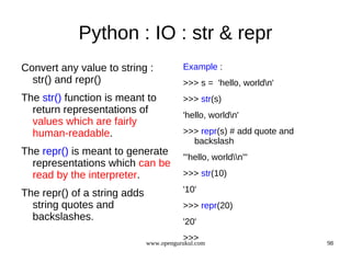 Python : IO : str & repr
Convert any value to string :            Example :
  str() and repr()                       >>> s = 'hello, worldn'
The str() function is meant to           >>> str(s)
  return representations of              'hello, worldn'
  values which are fairly
  human-readable.                        >>> repr(s) # add quote and
                                           backslash
The repr() is meant to generate
                                         "'hello, worldn'"
  representations which can be
  read by the interpreter.               >>> str(10)

The repr() of a string adds              '10'
  string quotes and                      >>> repr(20)
  backslashes.                           '20'
                                         >>>
                              www.opengurukul.com                      98
 