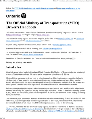 Follow the COVID-19 restrictions and public health measures and book your appointment to get
vaccinated.
The Official Ministry of Transportation (MTO)
Driver’s Handbook
The online version of the Ontario’s driver’s handbook. Use this book to study for your G1 driver’s licence,
test your knowledge, and prepare for your Level 2 road test.
This handbook is only a guide. For official purposes, please refer to the Highway Traffic Act, the Motorized
Snow Vehicles Act and the Off-Road Vehicles Act of Ontario.
If you're taking beginner driver education, make sure it’s from a ministry-approved school.
For more information about driver licensing, visit Ministry of Transportation.
To request a copy of this book in an alternate format, contact Publications Ontario at 1-800-668-9938 or
416-326-5300 or visit ServiceOntario Publications.
Disponible en français. Demandez le « Guide officiel de l'automobiliste de publié par le MTO »
Driving is a privilege - not a right
Introduction
Ontario is a road safety leader in Canada and North America. The Ministry of Transportation has introduced
a range of measures to maintain this record and to improve the behaviour of all drivers.
Most collisions are caused by driver error or behaviours such as following too closely, speeding, failure to
yield the right of way, improper turns, running red lights and frequently changing lanes. There are also
drivers who intentionally put others at risk through such reckless behaviour. Statistics show that new drivers
of all ages are far more likely than experienced drivers to be involved in serious or fatal collisions.
Provincial campaigns promoting the correct use of seatbelts and child car seats, and informing people about
drinking and driving and aggressive driving, are making a difference. Ontario’s Graduated Licensing System
(GLS), which lets new drivers gain skills and experience in low-risk environments, is also helping to develop
better, safer drivers.
This handbook gives new drivers the basic information they need about learning to drive in Ontario: the rules
of the road, safe driving practices and how to get a licence to drive a car, van or small truck. The ministry
recommends that all drivers would benefit from taking an advanced course in driver training.
As you read, remember that this handbook is only a guide. For official descriptions of the laws, look in the
Highway Traffic Act of Ontario and its Regulations. Information on how to get licences to drive other types
of vehicles is available in Part Two of this handbook, the Official MTO Motorcycle Handbook, the Official
The Official Ministry of Transportation (MTO) Driver’s Handbook https://www.ontario.ca/document/official-mto-drivers-handbook
1 of 160 3/21/2022, 4:39 PM
 