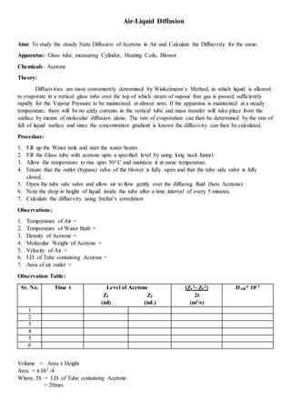 Air-Liquid Diffusion
Aim: To study the steady State Diffusion of Acetone in Air and Calculate the Diffusivity for the same.
Apparatus: Glass tube, measuring Cylinder, Heating Coils, Blower.
Chemicals: Acetone
Theory:
Diffusivities are most conveniently determined by Winkelmann’s Method, in which liquid is allowed
to evaporate in a vertical glass tube over the top of which steam of vapour free gas is passed, sufficiently
rapidly for the Vapour Pressure to be maintained at almost zero. If the apparatus is maintained at a steady
temperature, there will be no eddy currents in the vertical tube and mass transfer will take place from the
surface by means of molecular diffusion alone. The rate of evaporation can then be determined by the rate of
fall of liquid surface and since the concentration gradient is known the diffusivity can then be calculated.
Procedure:
1. Fill up the Water tank and start the water heater.
2. Fill the Glass tube with acetone upto a specified level by using long neck funnel.
3. Allow the temperature to rise upto 50o C and maintain it at same temperature.
4. Ensure that the outlet (bypass) valve of the blower is fully open and that the tube side valve is fully
closed.
5. Open the tube side valve and allow air to flow gently over the diffusing fluid (here Acetone)
6. Note the drop in height of liquid inside the tube after a time interval of every 5 minutes.
7. Calculate the diffusivity using Stefan’s correlation
Observations:
1. Temperature of Air =
2. Temperature of Water Bath =
3. Density of Acetone =
4. Molecular Weight of Acetone =
5. Velocity of Air =
6. I.D. of Tube containing Acetone =
7. Area of air outlet =
Observation Table:
Sr. No. Time t Level of Acetone (Z1
2- Z2
2) DAB* 10-3
Z1 Z2 2t
(ml) (mL) (m2/s)
1
2
3
4
5
6
Volume = Area x Height
Area = π Di
2 /4
Where, Di = I.D. of Tube containing Acetone
= 20mm
 