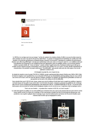 ETAPE 6 :
MA REPONSE :
Le MUR est (et corrigez moi si je me trompe) "un lieu de soutient à la création urbaine. Il offre à un nouvel artiste toutes les
deux semaines un accès à un mur de 3m par 8 en plein Paris". Le projet et l'engagement de l'institution me semble tout à fait
louables et le protocole parfaitement acceptable puisque rémunéré correctement. Cependant les conditions de performances
données sont celles du grafﬁti légal ( concept assez antinomique selon moi, mais ce n'est pas le sujet ici ), ces conditions ainsi que
la localisation très fréquentée ne me semblèrent donc pas appropriées, pour de multiples raisons, à un travail de peinture
réaliste à grande échelle, dit "street art labeur" comme certains l'appel à juste titre. Sentiment renforcé par le fait que je
n'obtins aucune réponses lorsque je demandais à trois reprises pour peindre sur 2 ou 3 jours. J'ai donc décidé d'abandonner la
rémunération et de produire un projet entièrement "à la débrouille", plus proche selon moi, des réels enjeux d'un travail
éphémère à-même la rue.
J'ai imaginé un projet de, avec et pour la rue.
Je choisit de remettre en jeu le projet TAGTICAL MEDIA, projet expérimental déjà entamé à Berlin entre 2010 et 2012, l'idée
ici était de remplacer une exposition ﬁxe en un seul point de Paris par une déambulation photographique dans les rues au ﬁl de
mes écrits sur les murs, sorte de zoom des phrases comiques, poétiques ou engagées qui apparaissent gribouillées au feutre un
peu partout sur les murs et les rideaux de fers de Belleville.
Sous entendu donc que le M.U.R reste vierge, comme une sorte de tableau d'école laissé noir en appel aux graffeurs, tagueurs,
écrivains locaux de tous poils et que seul le code ( la clé d'entrée du projet ) viennent se présenter au public lors du vernissage
aﬁn d'ouvrir l'accès au diaporama déambulatoire, puis disparaisse aﬁn de "LAISSER PARLER LE M.U.R". Je trouvais aussi
intéressante cette inversion de l'artiste invité échangeant sa place avec la voix de la rue. L'expérience était en quelques sortes :
" Paris sous mes bombes ... et pendant deux semaines le M.U.R. est à tout le monde. "
Le code était apporté au public sur un carton pliable par un homme de la rue à qui j'avais proposé 20 euros pour tenir le carton
trente minute au lieu et à l'heure du vernissage. Je lui avait promis le double une fois le travail effectué pensant que vous
accéderiez à ma requête expliquée dans le message et que vous lui rembourseriez ma facture de 20 euros de bombes aussi
contenue dans la lettre qui accompagnait le carton.
 