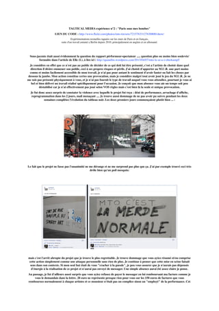 TAGTICAL MEDIA expérience n°2 : "Paris sous mes bombes"
LIEN DU CODE : http://www.ﬂickr.com/photos/mto-tm/sets/72157633127630800/show/
Expérimentations textuelles taguées sur les murs de Paris et en français,
suite d'un travail entamé a Berlin depuis 2010, principalement en anglais et en allemand.
Sous-jacente était aussi évidemment la question du rapport pérformeur-spectateur ..... question plus ou moins bien soulevée/
formulée dans l'article de Elle (L), à lire ici : http://quandlm.wordpress.com/2013/04/07/mto-le-m-u-r-oberkampf/
Je considère en effet que ce n'est pas au public de décider de ce qui doit lui être présenté, c'est a l'artiste de choisir dans quel
direction il désire emmener son public, ceci à ses propres risques et périls. J'ai choisit d'apporter au M.U.R. une part moins
connu et moins facilement accessible de mon travail, je n'ai pas pour autant le sentiment d'avoir fauter ou fait les choses par
dessous la jambe. Mon action constitue certes une provocation, mais je considère malgré tout avoir joué le jeu du M.U.R. Je ne
me suis pas présenté physiquement à vous, et je n'ai pas fournit le type de travail auquel vous vous attendiez, pourtant je vous ai
bel et bien délivré un travail réalisé spéciﬁquement pour l'occasion. Je conçoit que mon absence vous aie un temps soit peu
déstabilisé car je n'ai effectivement pas joué selon VOS règles mais c'est bien là la seule et unique provocation.
Je fut donc assez surpris de constater la violence avec laquelle le projet fut reçu : déni de performance, arrachage d'afﬁche,
reprogrammation dans les 2 jours, mail menaçant .... Je trouve aussi dommage de ne pas avoir pu suivre pendant les deux
semaines complètes l'évolution du tableau noir. Les deux premiers jours commençaient plutôt bien ... :
Le fait que le projet ne fasse pas l'unanimité ne me dérange et ne me surprend pas plus que ça. J'ai par exemple trouvé ceci très
drôle bien qu'un poil mesquin:
mais c'est l'arrêt abrupte du projet que je trouve le plus regrettable. Je trouve dommage que vous ayiez résumé et/ou comprise
cette action simplement comme une attaque personnelle sans rien de plus. Je continue à penser que cette mise en scène faisait
sens dans son contexte. Si mon seul but était de vous "cracher à la gueule", je peu vous assurer que je n'aurais pas dépensée
d'énergie à la réalisation de ce projet et n'aurai pas envoyé de messager. Une simple absence aurai été assez claire je pense.
Au passage, je fut d'ailleurs aussi surpris que vous ayiez refusez de payer le messager en lui remboursant ma facture comme je
vous le demandais dans la lettre. 20 euro ne représente presque rien pour vous sur les 150 euros de factures que vous
remboursez normalement à chaque artistes et ce monsieur n'était pas un complice sinon un "employé" de la performance. Cet
 