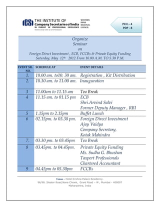 PCH – 4
                                                                                 PDP - 8


                                        Organize
                                        Seminar
                                          on
         Foreign Direct Investment , ECB, FCCBs & Private Equity Funding
             Saturday, May 12th 2012 From 10.00 A.M. TO 5.30 P.M.

EVENT SR. SCHEDULE AT                         EVENT DETAILS
    NO.
    1.      10.00 am. to10. 30 am. Registration , Kit Distribution
    2.      10.30 am. to 11.00 am. Inauguration

    3       11.00am to 11.15 am   Tea Break
    4       11.15 am. to 01.15 pm ECB
                                  Shri.Arvind Salvi
                                  Former Deputy Manager , RBI
    5       1.15pm to 2.15pm      Buffet Lunch
    6       02.15pm. to 03.30 pm. Foreign Direct Investment
                                  Ajay Vaidya
                                  Company Secretary,
                                  Kotak Mahindra
    7.      03.30 pm. to 03.45pm Tea Break
    8       03.45pm. to 04.45pm.              Private Equity Funding
                                              Ms. Sudha G. Bhushan
                                              Taxpert Professionals
                                              Chartered Accountant
    9       04.45pm to 05.30pm                FCCBs

                             Venue – Hotel Krishna Palace Residency.
              96/98. Sleater Road,Nana Chowk, Grant Road – W , Mumbai - 400007
                                       Maharashtra, India
 