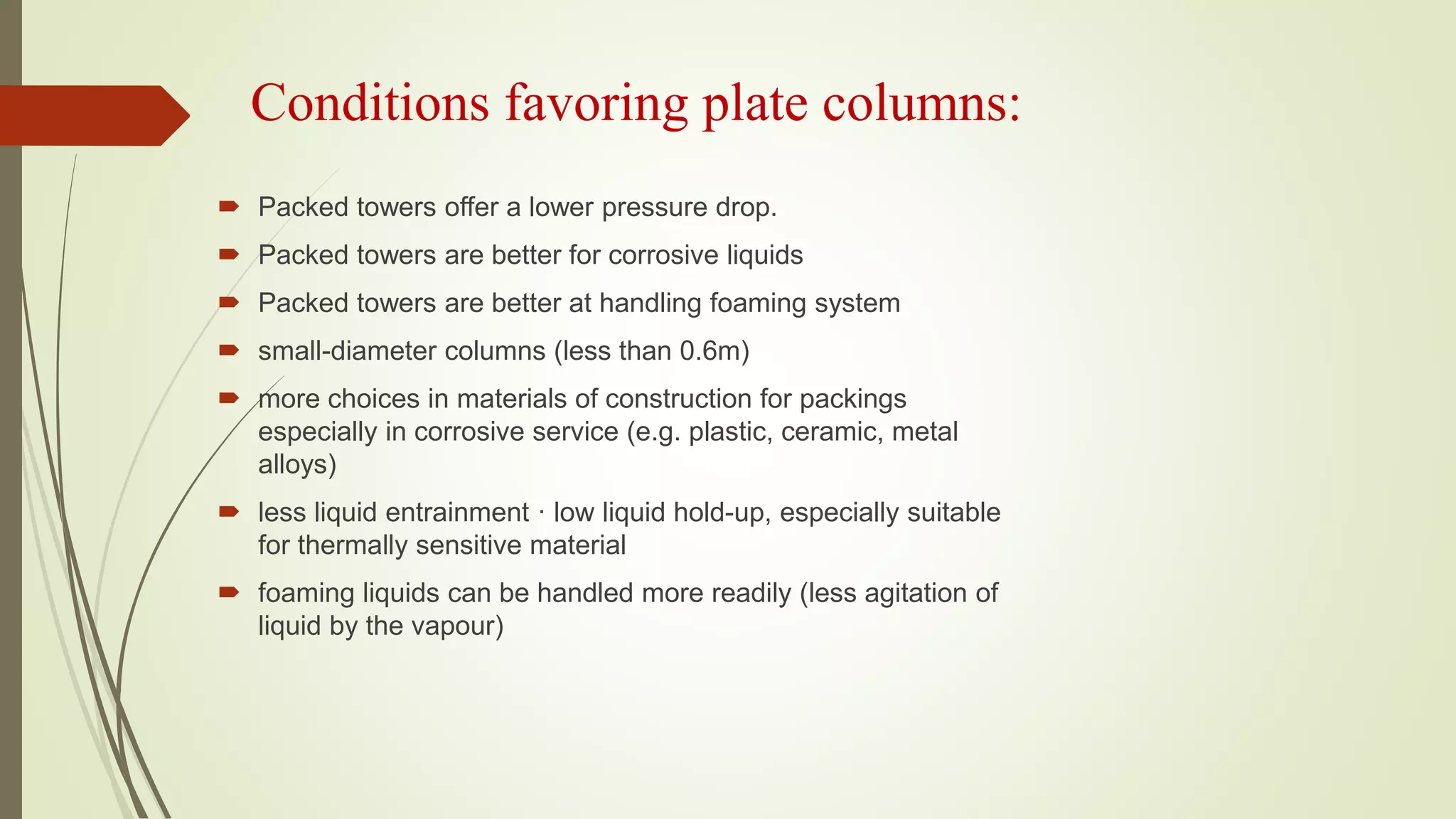Conditions favoring plate columns:
 Packed towers offer a lower pressure drop.
 Packed towers are better for corrosive liquids
 Packed towers are better at handling foaming system
 small-diameter columns (less than 0.6m)
 more choices in materials of construction for packings
especially in corrosive service (e.g. plastic, ceramic, metal
alloys)
 less liquid entrainment · low liquid hold-up, especially suitable
for thermally sensitive material
 foaming liquids can be handled more readily (less agitation of
liquid by the vapour)
 