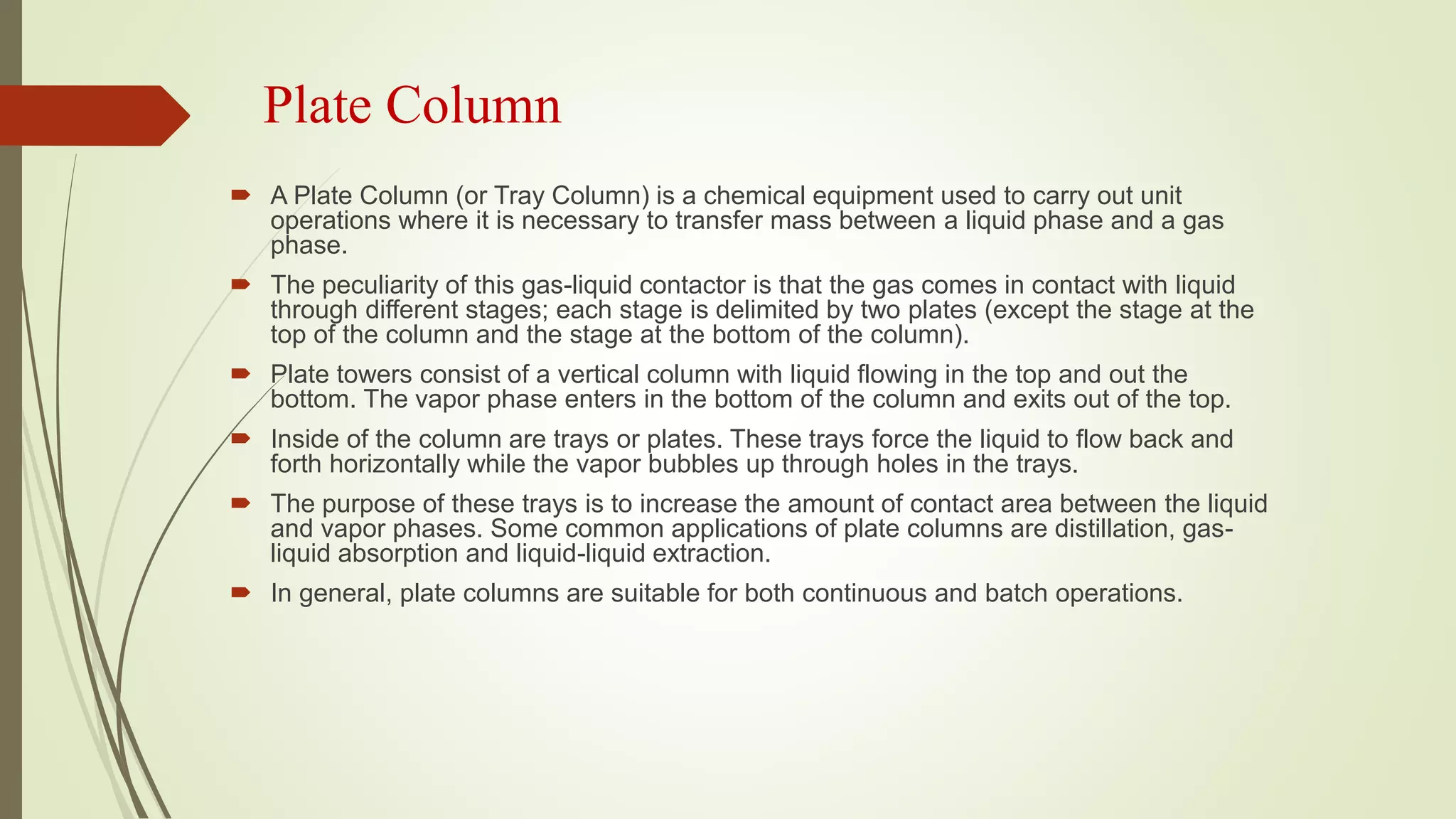 Plate Column
 A Plate Column (or Tray Column) is a chemical equipment used to carry out unit
operations where it is necessary to transfer mass between a liquid phase and a gas
phase.
 The peculiarity of this gas-liquid contactor is that the gas comes in contact with liquid
through different stages; each stage is delimited by two plates (except the stage at the
top of the column and the stage at the bottom of the column).
 Plate towers consist of a vertical column with liquid flowing in the top and out the
bottom. The vapor phase enters in the bottom of the column and exits out of the top.
 Inside of the column are trays or plates. These trays force the liquid to flow back and
forth horizontally while the vapor bubbles up through holes in the trays.
 The purpose of these trays is to increase the amount of contact area between the liquid
and vapor phases. Some common applications of plate columns are distillation, gas-
liquid absorption and liquid-liquid extraction.
 In general, plate columns are suitable for both continuous and batch operations.
 