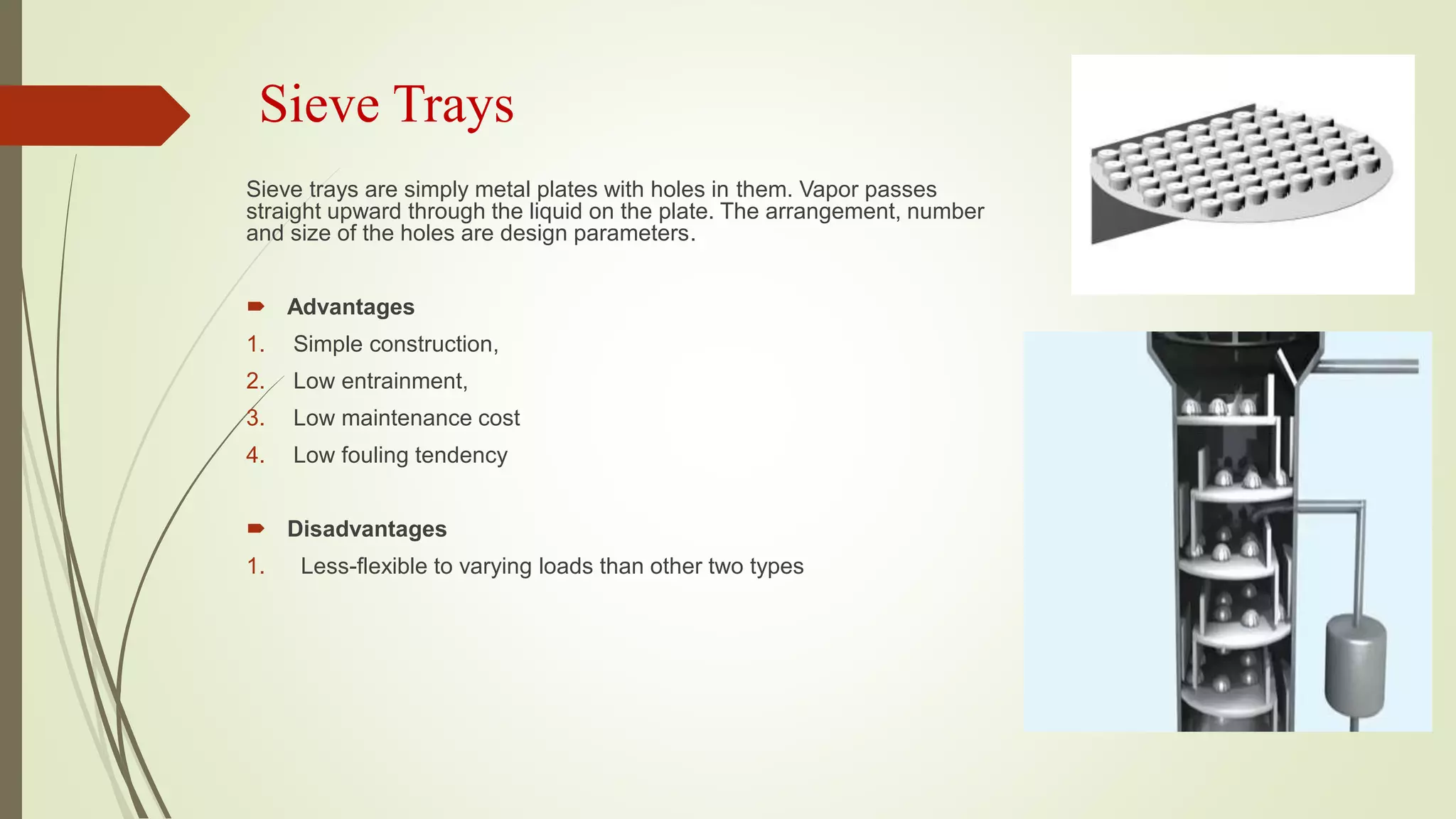 Sieve Trays
Sieve trays are simply metal plates with holes in them. Vapor passes
straight upward through the liquid on the plate. The arrangement, number
and size of the holes are design parameters.
 Advantages
1. Simple construction,
2. Low entrainment,
3. Low maintenance cost
4. Low fouling tendency
 Disadvantages
1. Less-flexible to varying loads than other two types
 