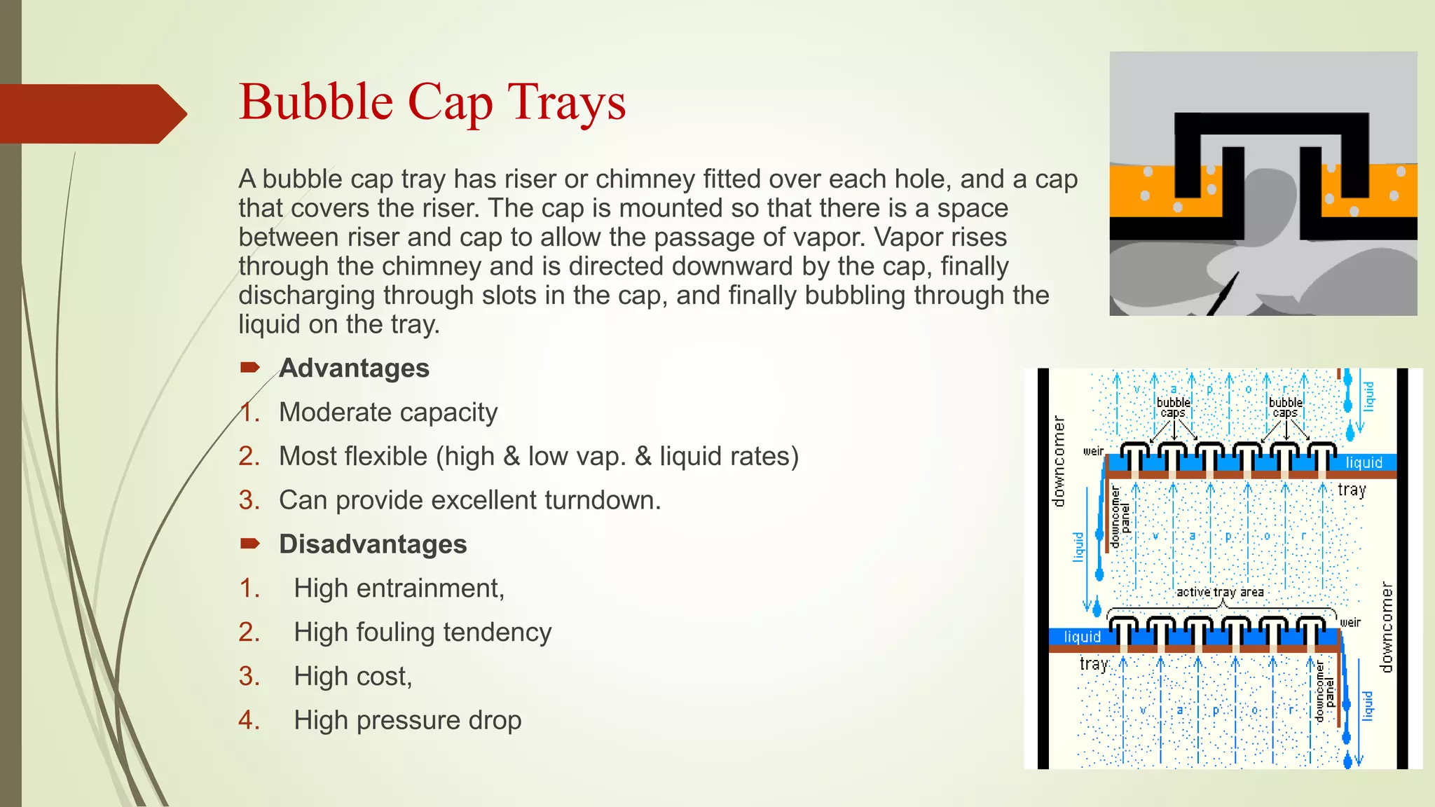 Bubble Cap Trays
A bubble cap tray has riser or chimney fitted over each hole, and a cap
that covers the riser. The cap is mounted so that there is a space
between riser and cap to allow the passage of vapor. Vapor rises
through the chimney and is directed downward by the cap, finally
discharging through slots in the cap, and finally bubbling through the
liquid on the tray.
 Advantages
1. Moderate capacity
2. Most flexible (high & low vap. & liquid rates)
3. Can provide excellent turndown.
 Disadvantages
1. High entrainment,
2. High fouling tendency
3. High cost,
4. High pressure drop
 
