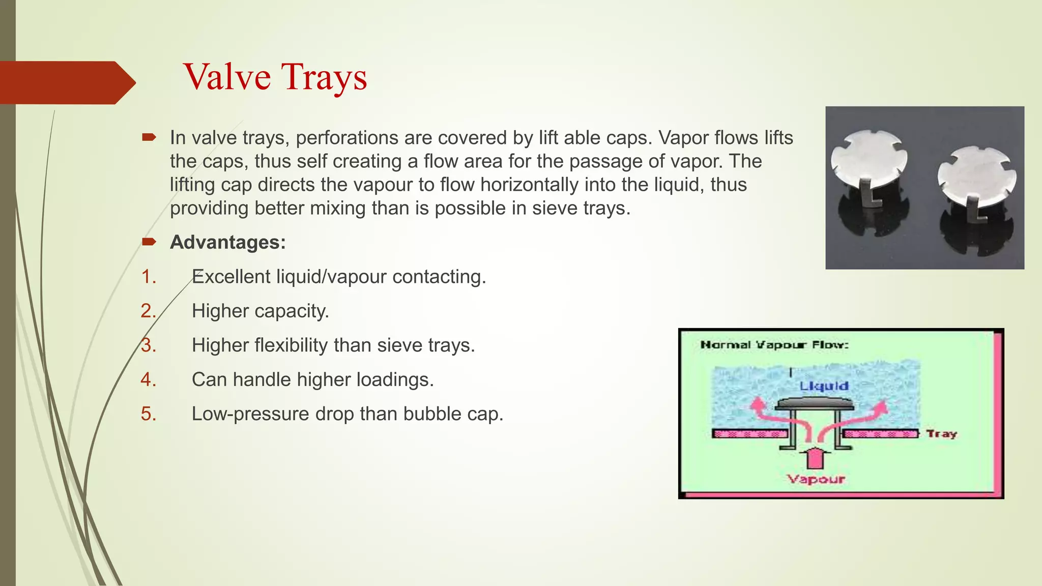 Valve Trays
 In valve trays, perforations are covered by lift able caps. Vapor flows lifts
the caps, thus self creating a flow area for the passage of vapor. The
lifting cap directs the vapour to flow horizontally into the liquid, thus
providing better mixing than is possible in sieve trays.
 Advantages:
1. Excellent liquid/vapour contacting.
2. Higher capacity.
3. Higher flexibility than sieve trays.
4. Can handle higher loadings.
5. Low-pressure drop than bubble cap.
 