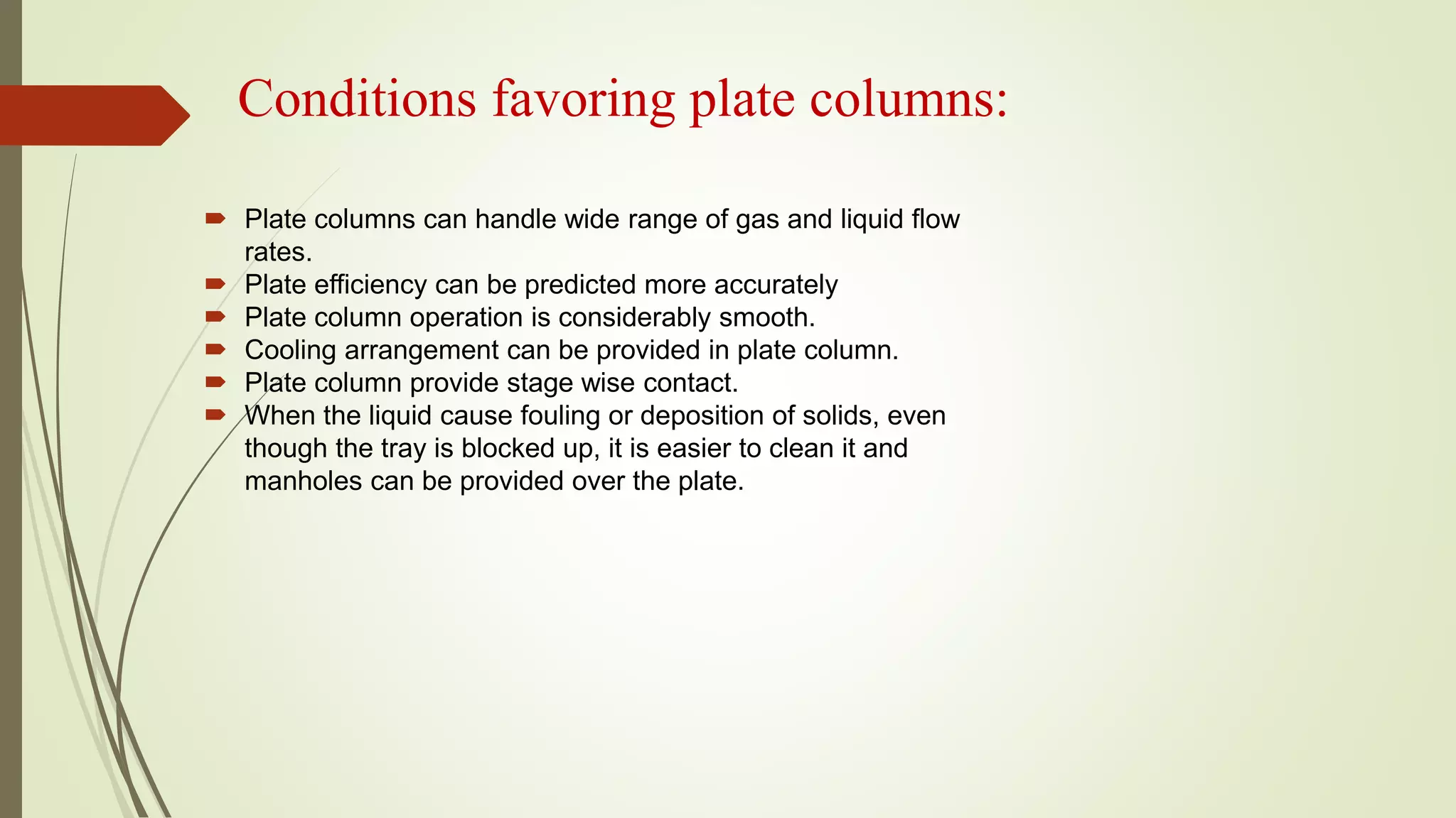 Conditions favoring plate columns:
 Plate columns can handle wide range of gas and liquid flow
rates.
 Plate efficiency can be predicted more accurately
 Plate column operation is considerably smooth.
 Cooling arrangement can be provided in plate column.
 Plate column provide stage wise contact.
 When the liquid cause fouling or deposition of solids, even
though the tray is blocked up, it is easier to clean it and
manholes can be provided over the plate.
 