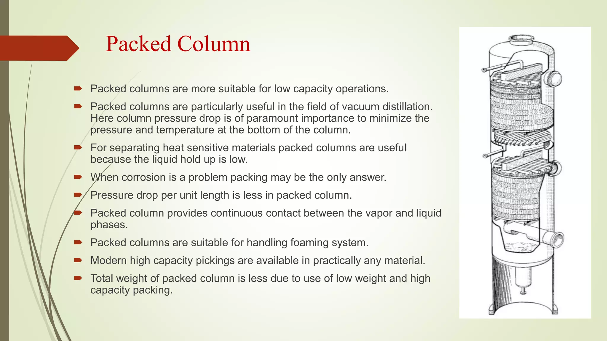 Packed Column
 Packed columns are more suitable for low capacity operations.
 Packed columns are particularly useful in the field of vacuum distillation.
Here column pressure drop is of paramount importance to minimize the
pressure and temperature at the bottom of the column.
 For separating heat sensitive materials packed columns are useful
because the liquid hold up is low.
 When corrosion is a problem packing may be the only answer.
 Pressure drop per unit length is less in packed column.
 Packed column provides continuous contact between the vapor and liquid
phases.
 Packed columns are suitable for handling foaming system.
 Modern high capacity pickings are available in practically any material.
 Total weight of packed column is less due to use of low weight and high
capacity packing.
 
