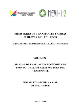 MINISTERIO DE TRANSPORTE Y OBRAS
PÚBLICAS DEL ECUADOR
SUBSECRETARÍA DE INFRAESTRUCTURA DEL TRANSPORTE
VOLUMEN I
MANUAL DE EVALUACION ECONÓMICA DE
PROYECTOS DE INFRAESTRUCTURA DEL
TRANSPORTE
NORMA ECUATORIANA VIAL
NEVI-12 - MTOP
QUITO, 2013
 