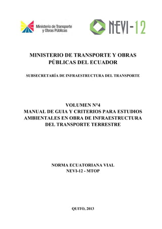 MINISTERIO DE TRANSPORTE Y OBRAS
PÚBLICAS DEL ECUADOR
SUBSECRETARÍA DE INFRAESTRUCTURA DEL TRANSPORTE
VOLUMEN N°4
MANUAL DE GUIA Y CRITERIOS PARA ESTUDIOS
AMBIENTALES EN OBRA DE INFRAESTRUCTURA
DEL TRANSPORTE TERRESTRE
NORMA ECUATORIANA VIAL
NEVI-12 - MTOP
QUITO, 2013
 