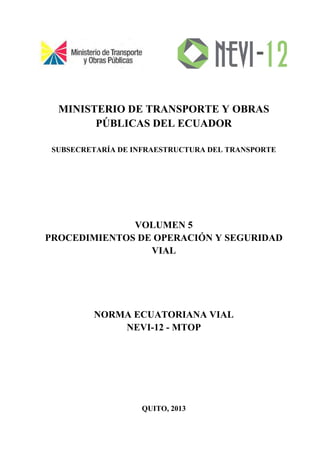 MINISTERIO DE TRANSPORTE Y OBRAS
PÚBLICAS DEL ECUADOR
SUBSECRETARÍA DE INFRAESTRUCTURA DEL TRANSPORTE
VOLUMEN 5
PROCEDIMIENTOS DE OPERACIÓN Y SEGURIDAD
VIAL
NORMA ECUATORIANA VIAL
NEVI-12 - MTOP
QUITO, 2013
 