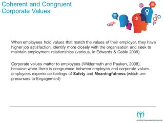 Coherent and Congruent
Corporate Values

When employees hold values that match the values of their employer, they have
higher job satisfaction, identify more closely with the organisation and seek to
maintain employment relationships (various, in Edwards & Cable 2009)
Corporate values matter to employees (Wildermuth and Pauken, 2008),
because when there is congruence between employee and corporate values,
employees experience feelings of Safety and Meaningfulness (which are
precursors to Engagement)

 