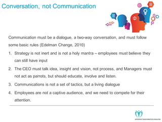 Conversation, not Communication

Communication must be a dialogue, a two-way conversation, and must follow
some basic rules (Edelman Change, 2010)
1. Strategy is not inert and is not a holy mantra – employees must believe they
can still have input
2. The CEO must talk idea, insight and vision, not process, and Managers must
not act as parrots, but should educate, involve and listen.
3. Communications is not a set of tactics, but a living dialogue
4. Employees are not a captive audience, and we need to compete for their
attention.

 