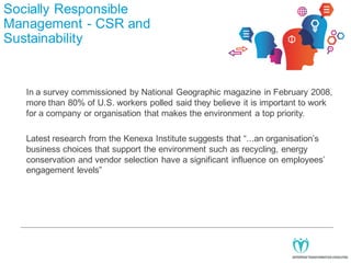 Socially Responsible
Management - CSR and
Sustainability

In a survey commissioned by National Geographic magazine in February 2008,
more than 80% of U.S. workers polled said they believe it is important to work
for a company or organisation that makes the environment a top priority.
Latest research from the Kenexa Institute suggests that “...an organisation’s
business choices that support the environment such as recycling, energy
conservation and vendor selection have a significant influence on employees’
engagement levels”

 