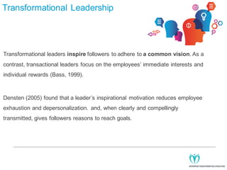 Transformational Leadership

Transformational leaders inspire followers to adhere to a common vision. As a
contrast, transactional leaders focus on the employees’ immediate interests and
individual rewards (Bass, 1999).

Densten (2005) found that a leader’s inspirational motivation reduces employee
exhaustion and depersonalization. and, when clearly and compellingly
transmitted, gives followers reasons to reach goals.

 