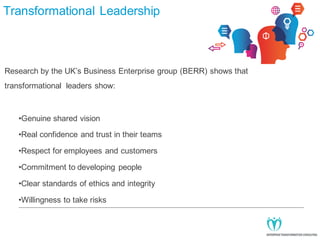 Transformational Leadership

Research by the UK’s Business Enterprise group (BERR) shows that
transformational leaders show:

•Genuine shared vision
•Real confidence and trust in their teams
•Respect for employees and customers
•Commitment to developing people
•Clear standards of ethics and integrity
•Willingness to take risks

 