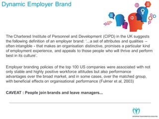 Dynamic Employer Brand

The Chartered Institute of Personnel and Development (CIPD) in the UK suggests
the following definition of an employer brand: ‘...a set of attributes and qualities –
often intangible - that makes an organisation distinctive, promises a particular kind
of employment experience, and appeals to those people who will thrive and perform
best in its culture’.
Employer branding policies of the top 100 US companies were associated with not
only stable and highly positive workforce attitudes but also performance
advantages over the broad market, and in some cases, over the matched group,
with beneficial effects on organisational performance (Fulmer et al, 2003)
CAVEAT : People join brands and leave managers...

 