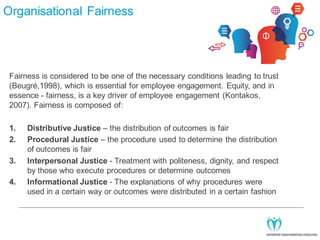 Organisational Fairness

Fairness is considered to be one of the necessary conditions leading to trust
(Beugré,1998), which is essential for employee engagement. Equity, and in
essence - fairness, is a key driver of employee engagement (Kontakos,
2007). Fairness is composed of:
1.
2.
3.
4.

Distributive Justice – the distribution of outcomes is fair
Procedural Justice – the procedure used to determine the distribution
of outcomes is fair
Interpersonal Justice - Treatment with politeness, dignity, and respect
by those who execute procedures or determine outcomes
Informational Justice - The explanations of why procedures were
used in a certain way or outcomes were distributed in a certain fashion

 