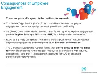 Consequences of Employee
Engagement
These are generally agreed to be positive; for example
– The Gallup Organisation (2004) found critical links between employee
engagement, customer loyalty, business growth and profitability.
– Ott (2007) cites further Gallup research that found higher workplace engagement
predicts higher Earnings Per Share (EPS) in publicly-traded businesses.
– Rucci et al (1998) using data from Sears found a positive correlation between
employee engagement and enterprise-level financial performance.
– The Corporate Leadership Council found that profits grow up to three times
faster in organisations with engaged employees as compared with industry
competitors – and that “…engagement accounts for 40% of observed
performance improvements”

 