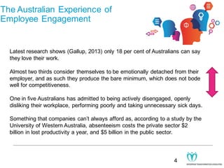 The Australian Experience of
Employee Engagement

Latest research shows (Gallup, 2013) only 18 per cent of Australians can say
they love their work.
Almost two thirds consider themselves to be emotionally detached from their
employer, and as such they produce the bare minimum, which does not bode
well for competitiveness.
One in five Australians has admitted to being actively disengaged, openly
disliking their workplace, performing poorly and taking unnecessary sick days.
Something that companies can’t always afford as, according to a study by the
University of Western Australia, absenteeism costs the private sector $2
billion in lost productivity a year, and $5 billion in the public sector.

4

 