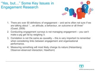 “Yes, but…” Some Key Issues in
Engagement Research

1. There are over 50 definitions of engagement – and we’re often not sure if we
are talking about “... an attitude, a behaviour, an outcome or all three”
(Guest, 2009)
2. Conducting engagement surveys is not managing engagement – you can’t
make a pig get fat by weighing it.
3. Correlation is not the same as causality – this is very important to remember
when considering links between engagement and organisational
performance.
4. Measuring something will most likely change its nature (Heisenberg;
Observer-observed interaction; Hawthorn)

 