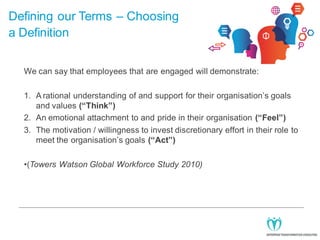 Defining our Terms – Choosing
a Definition
We can say that employees that are engaged will demonstrate:
1. A rational understanding of and support for their organisation’s goals
and values (“Think”)
2. An emotional attachment to and pride in their organisation (“Feel”)
3. The motivation / willingness to invest discretionary effort in their role to
meet the organisation’s goals (“Act”)
•(Towers Watson Global Workforce Study 2010)

 